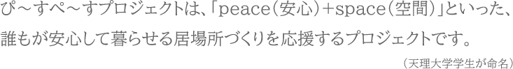 ぴ～すぺ～すプロジェクトは、「peace（安心）+space（空間）」といった、誰もが安心して暮らせる居場所づくりを応援するプロジェクトです。（天理大学学生が命名）